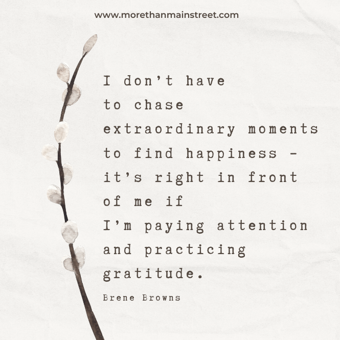 "I don't have to chase extraordinary moments to find happiness - it's right in front of me if I'm paying attention and practicing gratitude." -Brene Brown quote