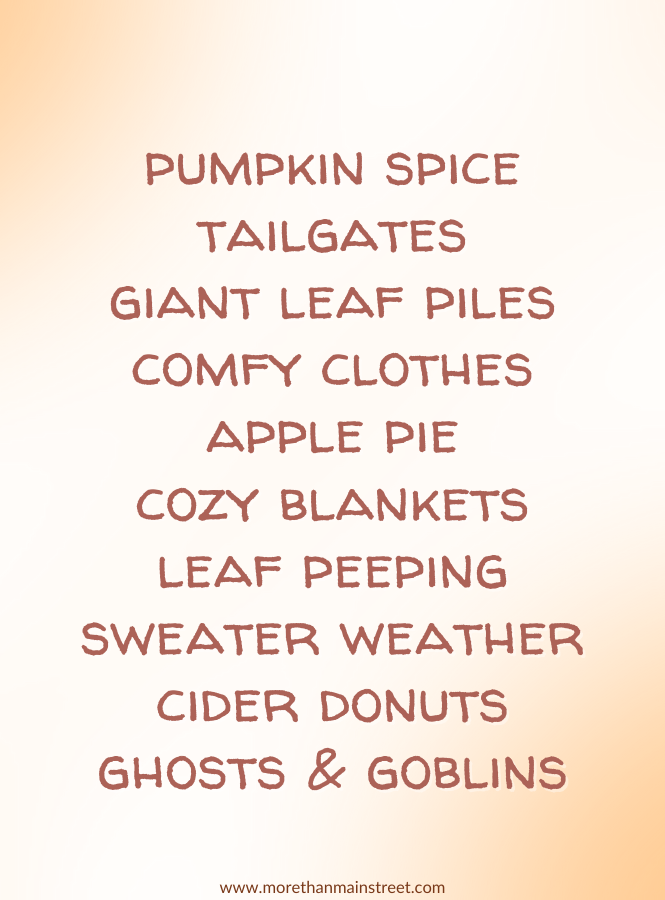 List of fall things:
pumpkin spice
tailgates
giant leaf piles
comfy clothes
apple pie
cozy blankets
leaf peeping
sweater weather
cider donuts
ghost and goblins